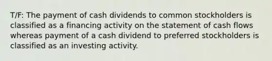 T/F: The payment of cash dividends to common stockholders is classified as a financing activity on the statement of cash flows whereas payment of a cash dividend to preferred stockholders is classified as an investing activity.