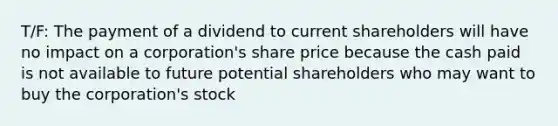 T/F: The payment of a dividend to current shareholders will have no impact on a corporation's share price because the cash paid is not available to future potential shareholders who may want to buy the corporation's stock