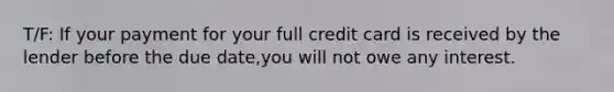 T/F: If your payment for your full credit card is received by the lender before the due date,you will not owe any interest.