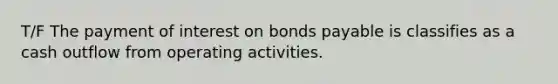 T/F The payment of interest on bonds payable is classifies as a cash outflow from operating activities.