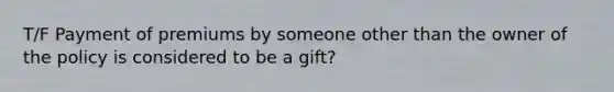 T/F Payment of premiums by someone other than the owner of the policy is considered to be a gift?