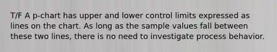 T/F A p-chart has upper and lower control limits expressed as lines on the chart. As long as the sample values fall between these two lines, there is no need to investigate process behavior.