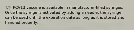 T/F: PCV13 vaccine is available in manufacturer-filled syringes. Once the syringe is activated by adding a needle, the syringe can be used until the expiration date as long as it is stored and handled properly.