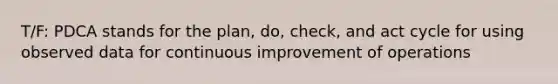 T/F: PDCA stands for the plan, do, check, and act cycle for using observed data for <a href='https://www.questionai.com/knowledge/k06RvYjkS3-continuous-improvement' class='anchor-knowledge'>continuous improvement</a> of operations