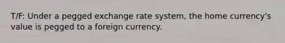 T/F: Under a pegged exchange rate system, the home currency's value is pegged to a foreign currency.