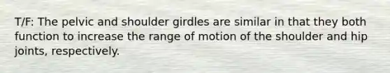 T/F: The pelvic and shoulder girdles are similar in that they both function to increase the range of motion of the shoulder and hip joints, respectively.