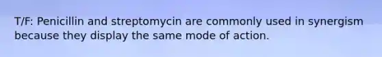 T/F: Penicillin and streptomycin are commonly used in synergism because they display the same mode of action.