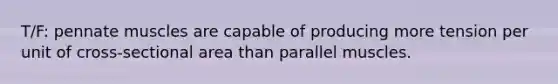 T/F: pennate muscles are capable of producing more tension per unit of cross-sectional area than parallel muscles.