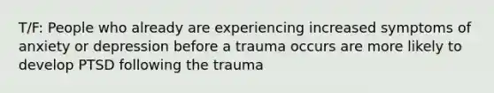 T/F: People who already are experiencing increased symptoms of anxiety or depression before a trauma occurs are more likely to develop PTSD following the trauma