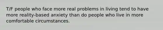 T/F people who face more real problems in living tend to have more reality-based anxiety than do people who live in more comfortable circumstances.