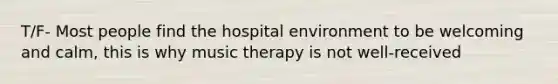 T/F- Most people find the hospital environment to be welcoming and calm, this is why music therapy is not well-received