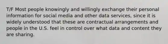 T/F Most people knowingly and willingly exchange their personal information for social media and other data services, since it is widely understood that these are contractual arrangements and people in the U.S. feel in control over what data and content they are sharing.