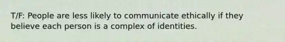 T/F: People are less likely to communicate ethically if they believe each person is a complex of identities.