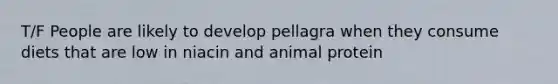 T/F People are likely to develop pellagra when they consume diets that are low in niacin and animal protein