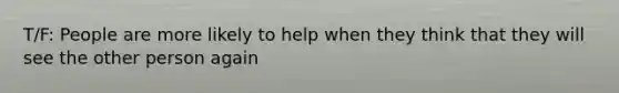 T/F: People are more likely to help when they think that they will see the other person again