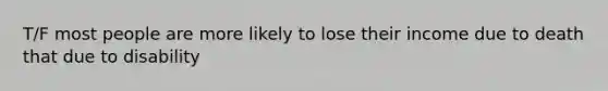 T/F most people are more likely to lose their income due to death that due to disability