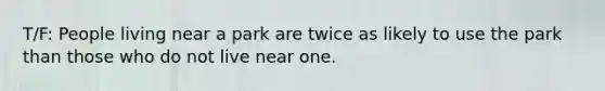 T/F: People living near a park are twice as likely to use the park than those who do not live near one.