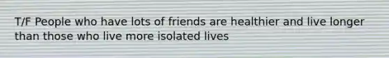 T/F People who have lots of friends are healthier and live longer than those who live more isolated lives