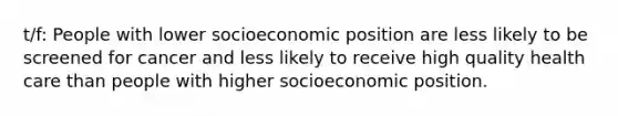 t/f: People with lower socioeconomic position are less likely to be screened for cancer and less likely to receive high quality health care than people with higher socioeconomic position.