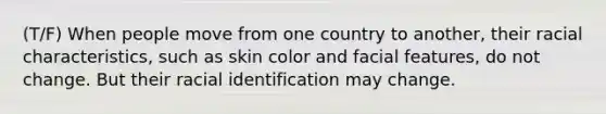 (T/F) When people move from one country to another, their racial characteristics, such as skin color and facial features, do not change. But their racial identification may change.