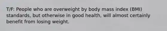 T/F: People who are overweight by body mass index (BMI) standards, but otherwise in good health, will almost certainly benefit from losing weight.