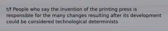 t/f People who say the invention of the printing press is responsible for the many changes resulting after its development could be considered technological determinists