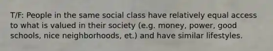 T/F: People in the same social class have relatively equal access to what is valued in their society (e.g. money, power, good schools, nice neighborhoods, et.) and have similar lifestyles.