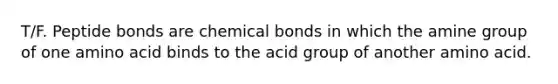 T/F. Peptide bonds are chemical bonds in which the amine group of one amino acid binds to the acid group of another amino acid.