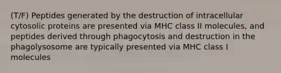 (T/F) Peptides generated by the destruction of intracellular cytosolic proteins are presented via MHC class II molecules, and peptides derived through phagocytosis and destruction in the phagolysosome are typically presented via MHC class I molecules