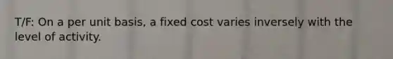 T/F: On a per unit basis, a fixed cost varies inversely with the level of activity.