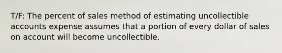 T/F: The percent of sales method of estimating uncollectible accounts expense assumes that a portion of every dollar of sales on account will become uncollectible.