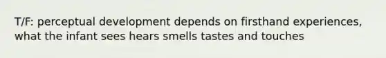 T/F: perceptual development depends on firsthand experiences, what the infant sees hears smells tastes and touches