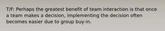 T/F: Perhaps the greatest benefit of team interaction is that once a team makes a decision, implementing the decision often becomes easier due to group buy-in.