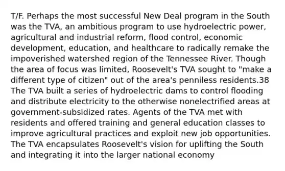 T/F. Perhaps the most successful New Deal program in the South was the TVA, an ambitious program to use hydroelectric power, agricultural and industrial reform, flood control, economic development, education, and healthcare to radically remake the impoverished watershed region of the Tennessee River. Though the area of focus was limited, Roosevelt's TVA sought to "make a different type of citizen" out of the area's penniless residents.38 The TVA built a series of hydroelectric dams to control flooding and distribute electricity to the otherwise nonelectrified areas at government-subsidized rates. Agents of the TVA met with residents and offered training and general education classes to improve agricultural practices and exploit new job opportunities. The TVA encapsulates Roosevelt's vision for uplifting the South and integrating it into the larger national economy