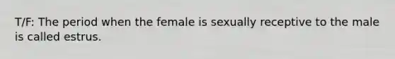 T/F: The period when the female is sexually receptive to the male is called estrus.