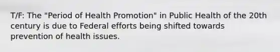 T/F: The "Period of Health Promotion" in Public Health of the 20th century is due to Federal efforts being shifted towards prevention of health issues.