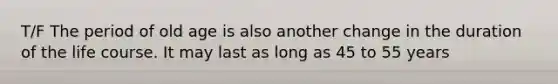 T/F The period of old age is also another change in the duration of the life course. It may last as long as 45 to 55 years