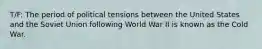 T/F: The period of political tensions between the United States and the Soviet Union following World War II is known as the Cold War.