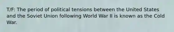 T/F: The period of political tensions between the United States and the Soviet Union following World War II is known as the Cold War.