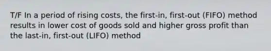 T/F In a period of rising​ costs, the first-​in, first-out ​(FIFO) method results in lower cost of goods sold and higher gross profit than the last-​in, first-out ​(LIFO) method