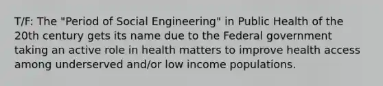 T/F: The "Period of Social Engineering" in Public Health of the 20th century gets its name due to the Federal government taking an active role in health matters to improve health access among underserved and/or low income populations.