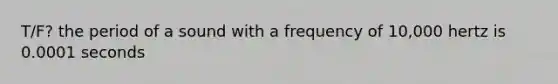 T/F? the period of a sound with a frequency of 10,000 hertz is 0.0001 seconds