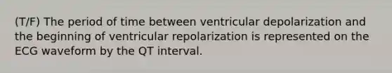 (T/F) The period of time between ventricular depolarization and the beginning of ventricular repolarization is represented on the ECG waveform by the QT interval.