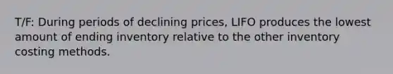 T/F: During periods of declining prices, LIFO produces the lowest amount of ending inventory relative to the other inventory costing methods.