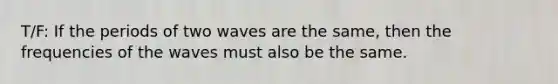 T/F: If the periods of two waves are the same, then the frequencies of the waves must also be the same.