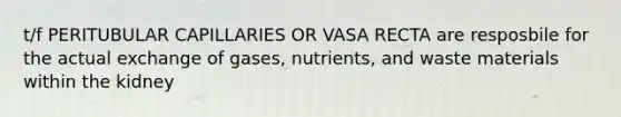 t/f PERITUBULAR CAPILLARIES OR VASA RECTA are resposbile for the actual exchange of gases, nutrients, and waste materials within the kidney