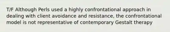 T/F Although Perls used a highly confrontational approach in dealing with client avoidance and resistance, the confrontational model is not representative of contemporary Gestalt therapy