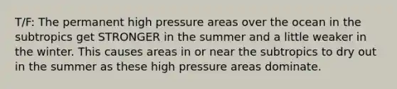 T/F: The permanent high pressure areas over the ocean in the subtropics get STRONGER in the summer and a little weaker in the winter. This causes areas in or near the subtropics to dry out in the summer as these high pressure areas dominate.