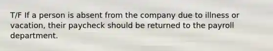 T/F If a person is absent from the company due to illness or vacation, their paycheck should be returned to the payroll department.