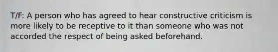 T/F: A person who has agreed to hear constructive criticism is more likely to be receptive to it than someone who was not accorded the respect of being asked beforehand.